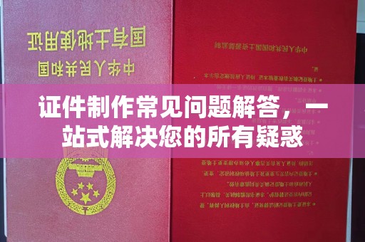 丽江证件制作常见问题解答，一站式解决您的所有疑惑